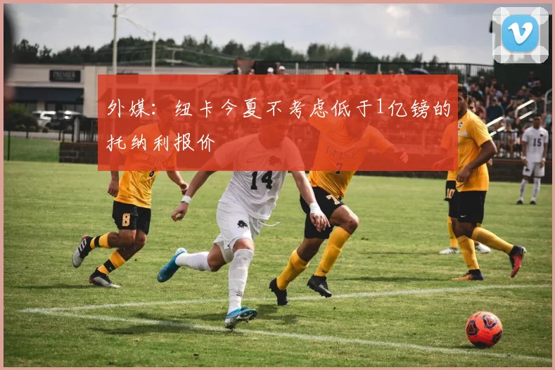 外媒:纽卡今夏不考虑低于1亿镑的托纳利报价
