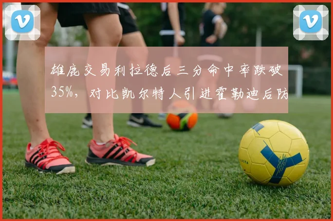 雄鹿交易利拉德后三分命中率跌破35%,对比凯尔特人引进霍勒迪后防守升级