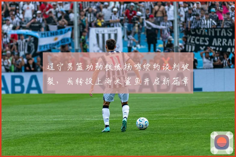 辽宁男篮功勋教练杨鸣续约谈判破裂,或转投上海大鲨鱼开启新篇章