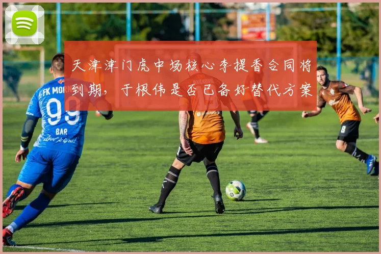 天津津门虎中场核心李提香合同将到期，于根伟是否已备好替代方案？